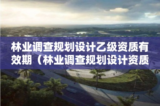 林業(yè)調(diào)查規(guī)劃設(shè)計(jì)乙級(jí)資質(zhì)有效期（林業(yè)調(diào)查規(guī)劃設(shè)計(jì)資質(zhì)證）
