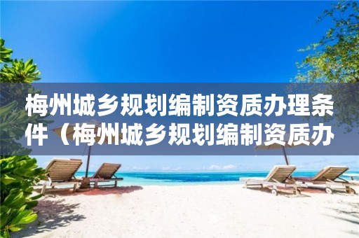 梅州城鄉規劃編制資質辦理條件（梅州城鄉規劃編制資質辦理條件要求）