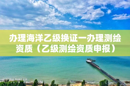 辦理海洋乙級(jí)換證一辦理測(cè)繪資質(zhì)（乙級(jí)測(cè)繪資質(zhì)申報(bào)）