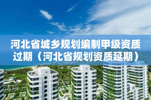 河北省城鄉規劃編制甲級資質過期（河北省規劃資質延期）