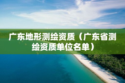 廣東地形測(cè)繪資質(zhì)（廣東省測(cè)繪資質(zhì)單位名單）