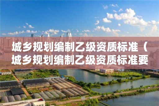 城鄉(xiāng)規(guī)劃編制乙級資質(zhì)標準（城鄉(xiāng)規(guī)劃編制乙級資質(zhì)標準要求）