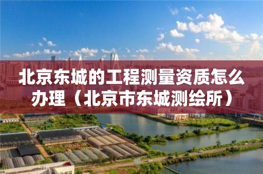 北京東城的工程測量資質怎么辦理（北京市東城測繪所）