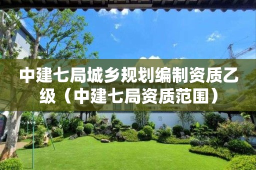 中建七局城鄉(xiāng)規(guī)劃編制資質(zhì)乙級（中建七局資質(zhì)范圍）