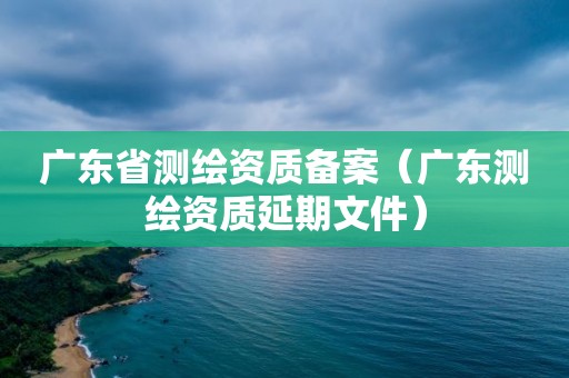 廣東省測繪資質備案（廣東測繪資質延期文件）