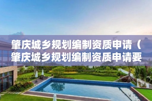 肇慶城鄉(xiāng)規(guī)劃編制資質(zhì)申請(qǐng)（肇慶城鄉(xiāng)規(guī)劃編制資質(zhì)申請(qǐng)要求）