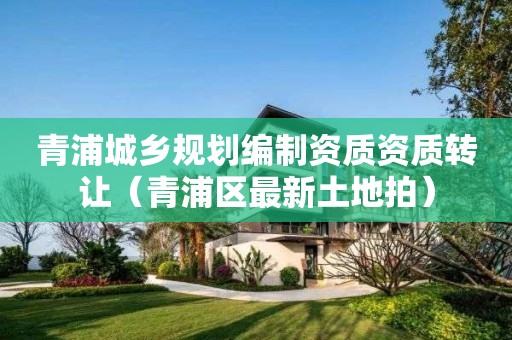 青浦城鄉(xiāng)規(guī)劃編制資質(zhì)資質(zhì)轉(zhuǎn)讓（青浦區(qū)最新土地拍）