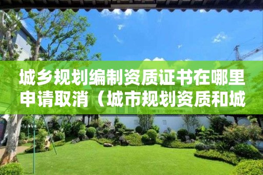 城鄉(xiāng)規(guī)劃編制資質(zhì)證書(shū)在哪里申請(qǐng)取消（城市規(guī)劃資質(zhì)和城鄉(xiāng)規(guī)劃資質(zhì)）