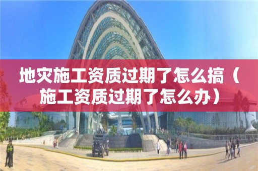 地災(zāi)施工資質(zhì)過期了怎么搞（施工資質(zhì)過期了怎么辦）