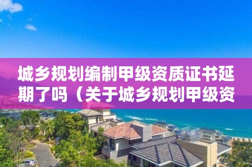 城鄉(xiāng)規(guī)劃編制甲級資質(zhì)證書延期了嗎（關(guān)于城鄉(xiāng)規(guī)劃甲級資質(zhì)到期）
