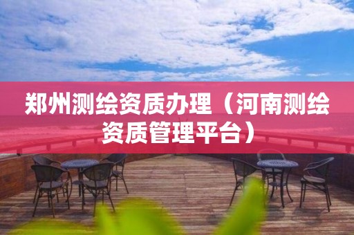 鄭州測繪資質(zhì)辦理（河南測繪資質(zhì)管理平臺）