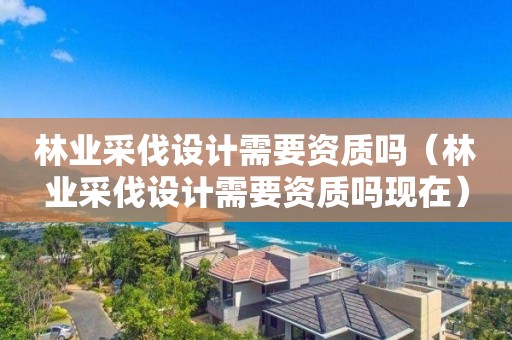 林業(yè)采伐設(shè)計(jì)需要資質(zhì)嗎（林業(yè)采伐設(shè)計(jì)需要資質(zhì)嗎現(xiàn)在）