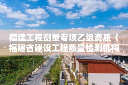 福建工程測(cè)量專項(xiàng)乙級(jí)資質(zhì)（福建省建設(shè)工程質(zhì)量檢測(cè)機(jī)構(gòu)資質(zhì)標(biāo)準(zhǔn)）