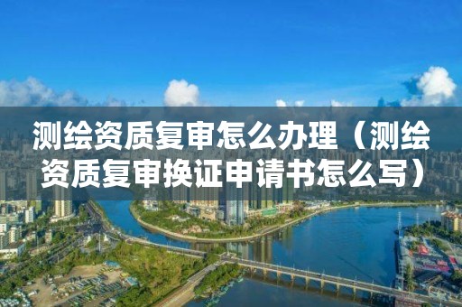 測繪資質(zhì)復(fù)審怎么辦理（測繪資質(zhì)復(fù)審換證申請書怎么寫）