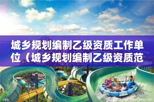 城鄉(xiāng)規(guī)劃編制乙級(jí)資質(zhì)工作單位（城鄉(xiāng)規(guī)劃編制乙級(jí)資質(zhì)范圍）