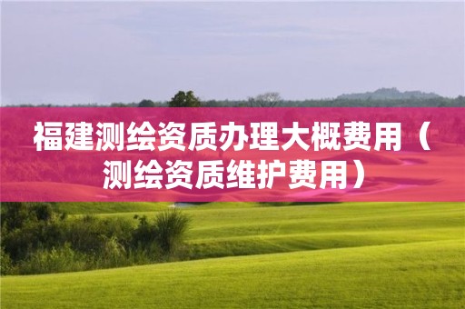 福建測繪資質(zhì)辦理大概費用（測繪資質(zhì)維護費用）