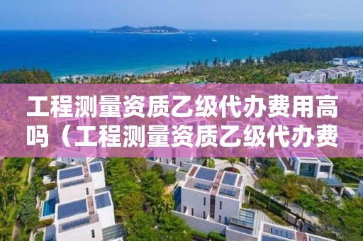 工程測量資質乙級代辦費用高嗎（工程測量資質乙級代辦費用高嗎）