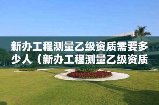 新辦工程測(cè)量乙級(jí)資質(zhì)需要多少人（新辦工程測(cè)量乙級(jí)資質(zhì)需要多少人同意）