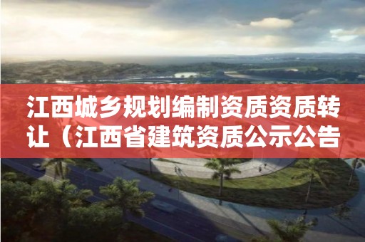 江西城鄉(xiāng)規(guī)劃編制資質(zhì)資質(zhì)轉(zhuǎn)讓（江西省建筑資質(zhì)公示公告）