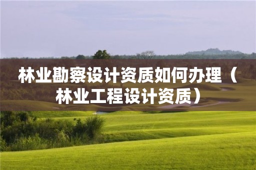 林業(yè)勘察設(shè)計(jì)資質(zhì)如何辦理（林業(yè)工程設(shè)計(jì)資質(zhì)）