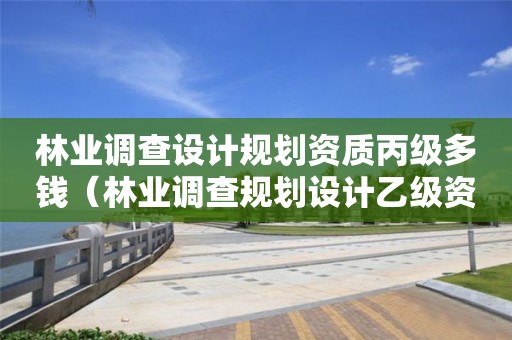 林業調查設計規劃資質丙級多錢（林業調查規劃設計乙級資質）