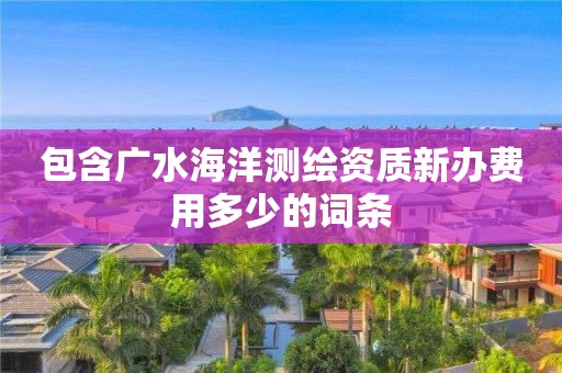 包含廣水海洋測繪資質(zhì)新辦費用多少的詞條