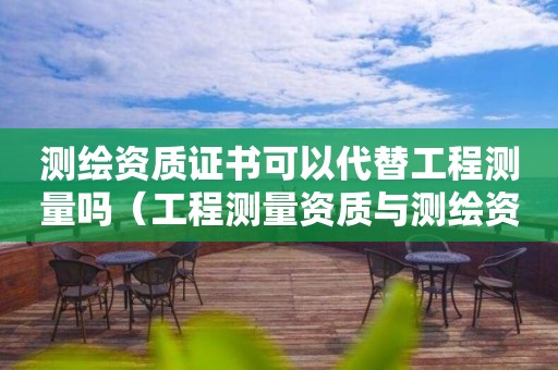 測(cè)繪資質(zhì)證書(shū)可以代替工程測(cè)量嗎（工程測(cè)量資質(zhì)與測(cè)繪資質(zhì)區(qū)別）