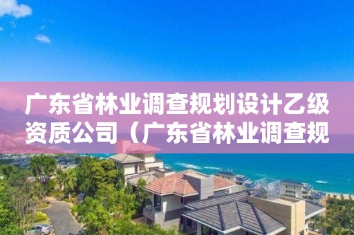 廣東省林業(yè)調(diào)查規(guī)劃設(shè)計(jì)乙級資質(zhì)公司（廣東省林業(yè)調(diào)查規(guī)劃設(shè)計(jì)乙級資質(zhì)公司有幾家）
