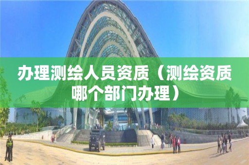 辦理測(cè)繪人員資質(zhì)（測(cè)繪資質(zhì)哪個(gè)部門辦理）