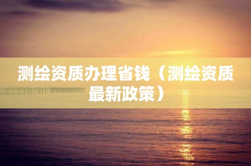 測繪資質(zhì)辦理省錢（測繪資質(zhì)最新政策）