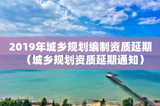 2019年城鄉(xiāng)規(guī)劃編制資質(zhì)延期（城鄉(xiāng)規(guī)劃資質(zhì)延期通知）