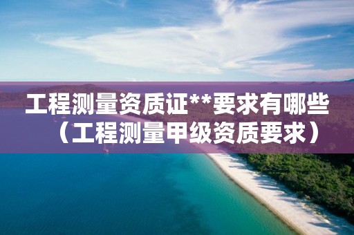 工程測量資質(zhì)證**要求有哪些（工程測量甲級資質(zhì)要求）