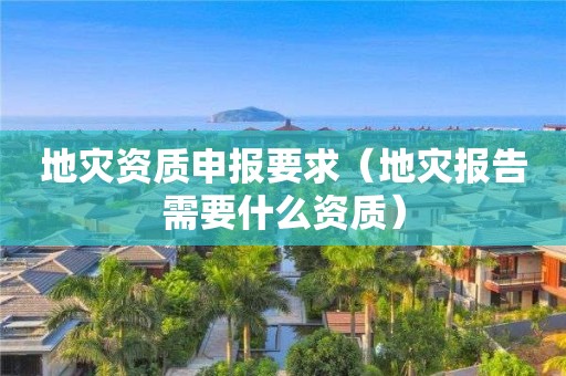 地災(zāi)資質(zhì)申報要求（地災(zāi)報告需要什么資質(zhì)）