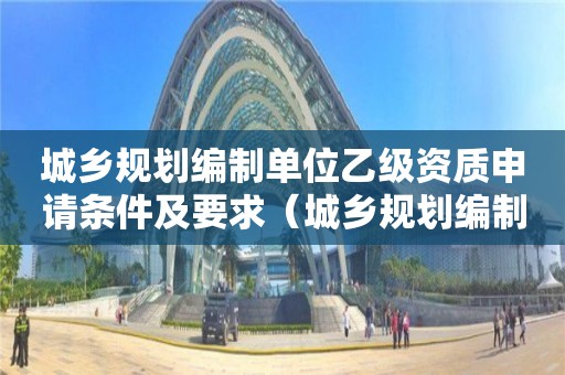 城鄉(xiāng)規(guī)劃編制單位乙級資質(zhì)申請條件及要求（城鄉(xiāng)規(guī)劃編制單位甲級資質(zhì)）