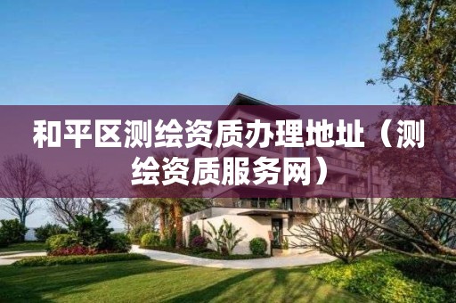 和平區測繪資質辦理地址（測繪資質服務網）
