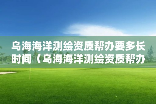 烏海海洋測繪資質(zhì)幫辦要多長時(shí)間（烏海海洋測繪資質(zhì)幫辦要多長時(shí)間辦完）