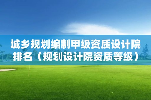 城鄉(xiāng)規(guī)劃編制甲級資質(zhì)設(shè)計院排名（規(guī)劃設(shè)計院資質(zhì)等級）