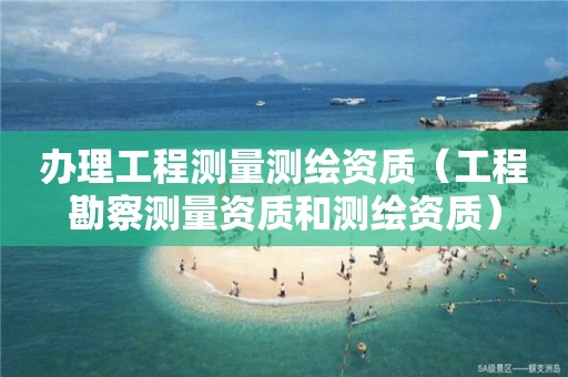 辦理工程測量測繪資質(zhì)（工程勘察測量資質(zhì)和測繪資質(zhì)）