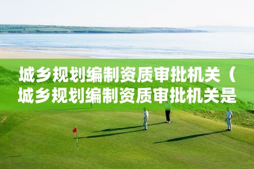 城鄉規劃編制資質審批機關（城鄉規劃編制資質審批機關是什么）