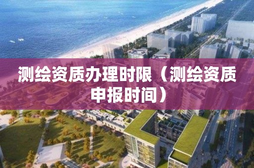 測繪資質辦理時限（測繪資質申報時間）