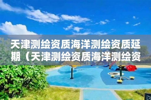天津測繪資質海洋測繪資質延期（天津測繪資質海洋測繪資質延期申請）