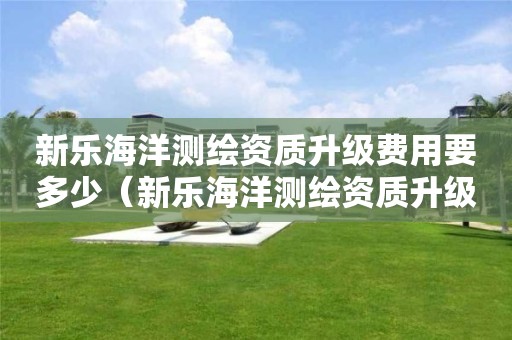 新樂海洋測繪資質(zhì)升級費(fèi)用要多少（新樂海洋測繪資質(zhì)升級費(fèi)用要多少錢）