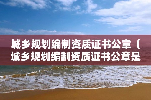 城鄉規劃編制資質證書公章（城鄉規劃編制資質證書公章是什么）