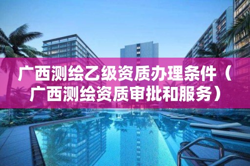 廣西測繪乙級資質辦理條件（廣西測繪資質審批和服務）