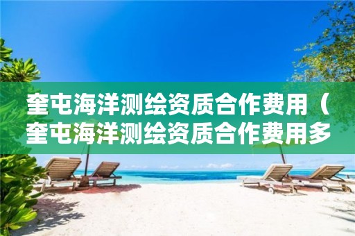 奎屯海洋測繪資質(zhì)合作費(fèi)用（奎屯海洋測繪資質(zhì)合作費(fèi)用多少）