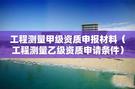 工程測(cè)量甲級(jí)資質(zhì)申報(bào)材料（工程測(cè)量乙級(jí)資質(zhì)申請(qǐng)條件）