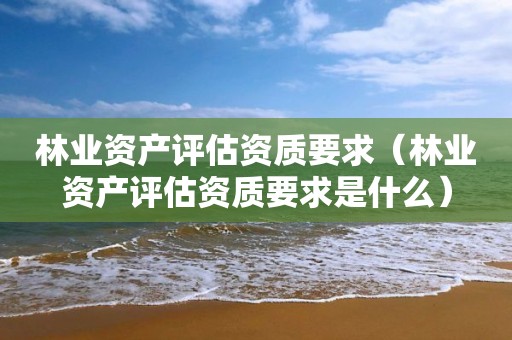 林業(yè)資產(chǎn)評(píng)估資質(zhì)要求（林業(yè)資產(chǎn)評(píng)估資質(zhì)要求是什么）