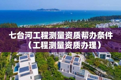 七臺(tái)河工程測(cè)量資質(zhì)幫辦條件（工程測(cè)量資質(zhì)辦理）