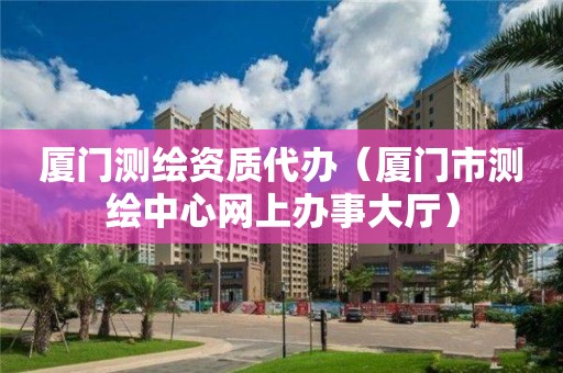 廈門測繪資質代辦（廈門市測繪中心網上辦事大廳）