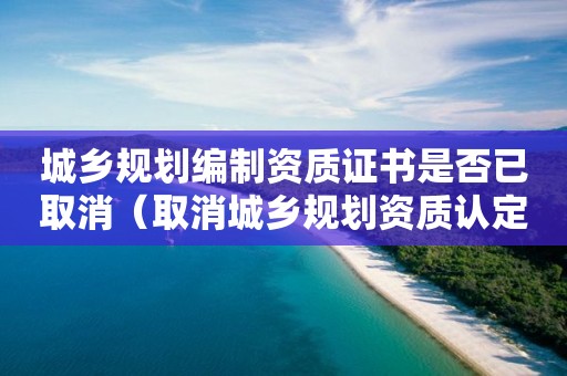 城鄉規劃編制資質證書是否已取消（取消城鄉規劃資質認定）